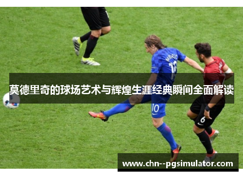 莫德里奇的球场艺术与辉煌生涯经典瞬间全面解读