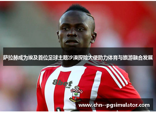 萨拉赫成为埃及首位足球主题沙漠探险大使助力体育与旅游融合发展 萨拉赫成为埃及首位足球主题沙漠探险大使助力体育与旅游融合发展