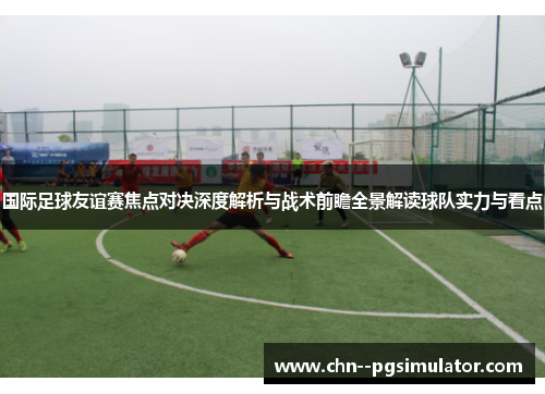 国际足球友谊赛焦点对决深度解析与战术前瞻全景解读球队实力与看点