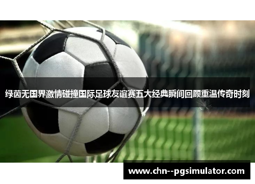 绿茵无国界激情碰撞国际足球友谊赛五大经典瞬间回顾重温传奇时刻