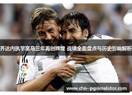 齐达内执掌皇马三年再创辉煌 战绩全面盘点与历史影响解析