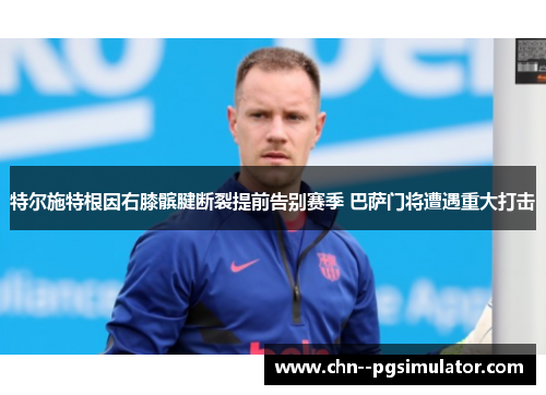 特尔施特根因右膝髌腱断裂提前告别赛季 巴萨门将遭遇重大打击