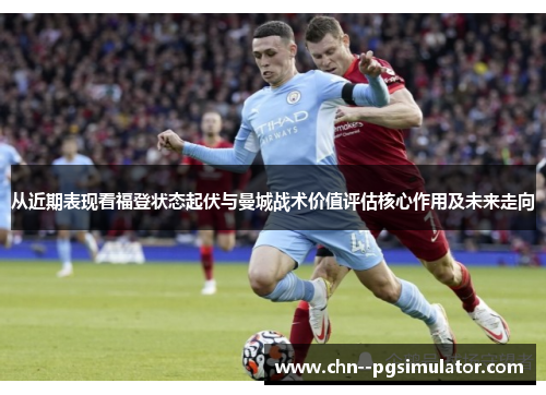 从近期表现看福登状态起伏与曼城战术价值评估核心作用及未来走向