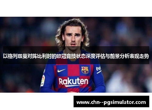 以格列兹曼对阵比利时的欧冠竞技状态深度评估与前景分析表现走势 以格列兹曼对阵比利时的欧冠竞技状态深度评估与前景分析表现走势